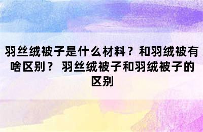 羽丝绒被子是什么材料？和羽绒被有啥区别？ 羽丝绒被子和羽绒被子的区别